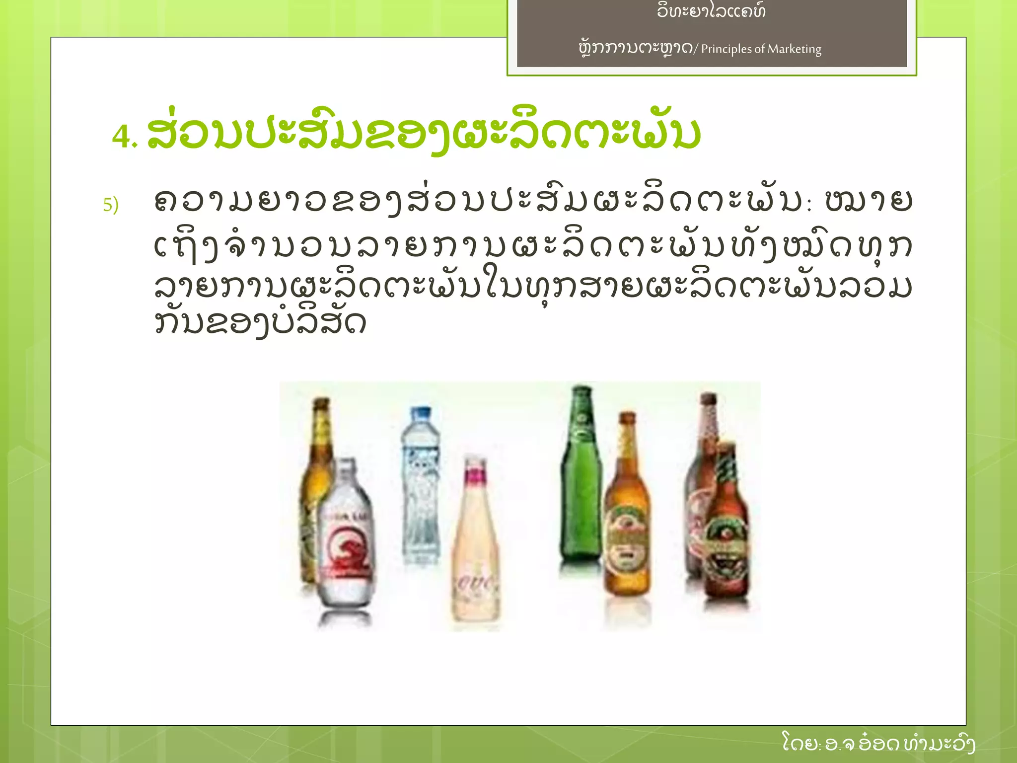 ຫຼັ ກການຕະຫາດ/ Principlesof Marketing
ວິ ທະຍາໄລແຄທ໌
ໂດຍ: ອ.ຈອ໋ ອດທໍ າມະວົ ງ
4. ສ່ ວນປະສົ ມຂອງຜະລິ ດຕະພຼັ ນ
5) ຄວາມຍາວຂອງສ່ ວນປະສົ ມຜະລິ ດຕະພຼັ ນ: ໝາຍ
ເຖິ ງຈໍ ານວນລາຍການຜະລິ ດຕະພຼັ ນທຼັ ງໝົ ດທຸ ກ
ລາຍການຜະລິ ດຕະພຼັ ນໃນທຸ ກສາຍຜະລິ ດຕະພຼັ ນລວມ
ກຼັ ນຂອງບໍ ລິ ສຼັ ດ
 