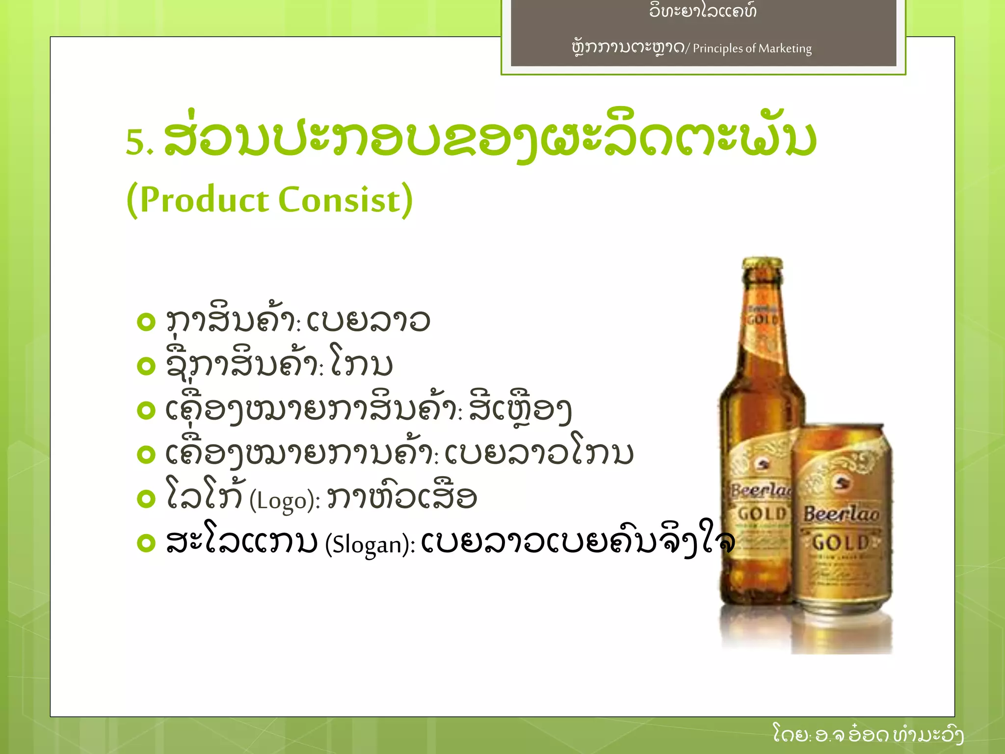 ຫຼັ ກການຕະຫາດ/ Principlesof Marketing
ວິ ທະຍາໄລແຄທ໌
ໂດຍ: ອ.ຈອ໋ ອດທໍ າມະວົ ງ
5. ສ່ ວນປະກອບຂອງຜະລິ ດຕະພຼັ ນ
(ProductConsist)
 ກາສິ ນຄ້ າ:ເບຍລາວ
 ຊ່ ກາສິ ນຄ້ າ:ໂກນ
 ເຄ່ ອງໝາຍກາສິ ນຄ້ າ:ສີ ເຫອງ
 ເຄ່ ອງໝາຍການຄ້ າ: ເບຍລາວໂກນ
 ໂລໂກ້ (Logo): ກາຫົ ວເສອ
 ສະໂລແກນ (Slogan): ເບຍລາວເບຍຄົ ນຈິ ງໃຈ
 