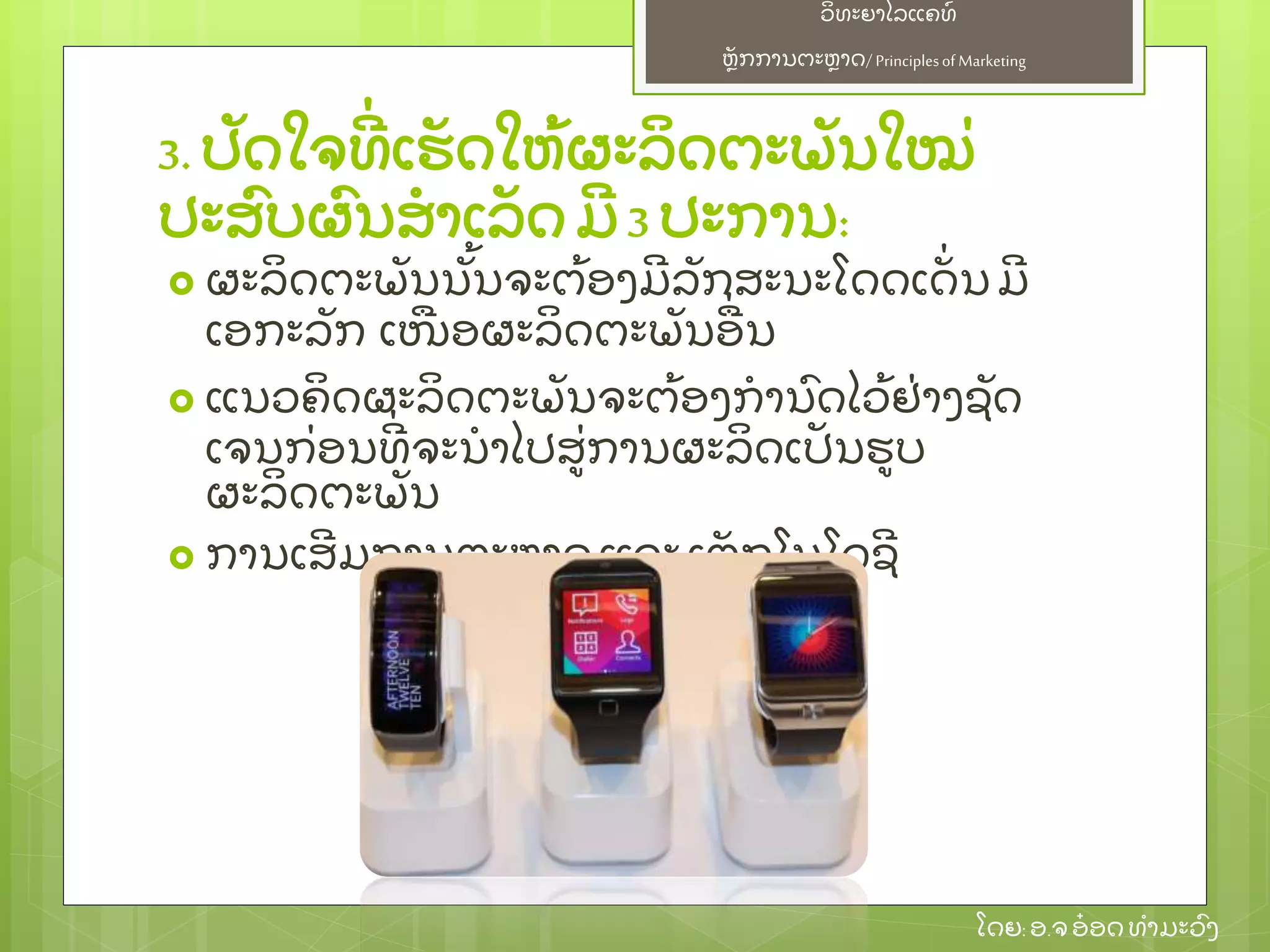 ຫຼັ ກການຕະຫາດ/ Principlesof Marketing
ວິ ທະຍາໄລແຄທ໌
ໂດຍ: ອ.ຈອ໋ ອດທໍ າມະວົ ງ
3. ປຼັ ດໃຈທີ່ ເຮຼັ ດໃຫ້ ຜະລິ ດຕະພຼັ ນໃໝ່
ປະສົ ບຜົ ນສໍ າເລຼັ ດ ມີ 3 ປະການ:
 ຜະລິ ດຕະພຼັ ນນຼັ້ ນຈະຕ້ ອງມີ ລຼັ ກສະນະໂດດເດຼັ່ ນມີ
ເອກະລຼັ ກ ເໜອຜະລິ ດຕະພຼັ ນອ່ ນ
 ແນວຄິ ດຜະລິ ດຕະພຼັ ນຈະຕ້ ອງກໍ ານົ ດໄວ້ ຢ່ າງຊຼັ ດ
ເຈນກ່ ອນທີ່ ຈະນໍ າໄປສ່ ການຜະລິ ດເປຼັ ນຮບ
ຜະລິ ດຕະພຼັ ນ
 ການເສີ ມການຕະຫາດແລະ ເຕຼັ ກໂນໂລຊີ
 