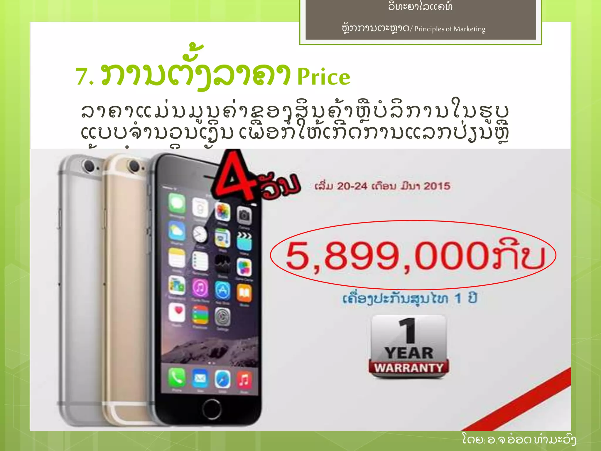 ຫຼັ ກການຕະຫາດ/ Principlesof Marketing
ວິ ທະຍາໄລແຄທ໌
ໂດຍ: ອ.ຈອ໋ ອດທໍ າມະວົ ງ
7. ການຕຼັ້ ງລາຄາPrice
ລາຄາແມ່ ນມນຄ່ າຂອງສິ ນຄ້ າຫບໍ ລິ ການໃນຮບ
ແບບຈໍ ານວນເງິ ນ ເພ່ ອກໍ່ ໃຫ້ ເກີ ດການແລກປ່ ຽນຫ
ຍ້ າຍກໍ າມະສິ ດນຼັ້ ນ
 