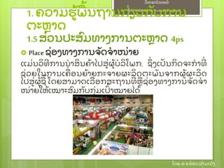 ຫຼັ ກການຕະຫາດ/ Principlesof Marketing
ວິ ທະຍາໄລແຄທ໌
ໂດຍ: ອ.ຈອ໋ ອດທໍ າມະວົ ງ
 Place ຊ່ ອງທາງການຈຼັ ດຈໍ າໜ່ າຍ
ແມ່ ນວິ ທີ ການນໍ າສິ ນຄ້ າໄປສ່ ຜ້ ບໍ ລິ ໂພກ, ຊຶ່ ງເປຼັ ນກິ ດຈະກໍ າທີ່
ຊ່ ວຍໃນການເຄ່ ອນຍ້ າຍກະຈາຍຜະລິ ດຕະພຼັ ນຈາກຜ້ ຜະລິ ດ
ໄປສ່ ຜ້ ຊ້ ໂດຍສາມາດເລອກສະຖານທີ່ ຫຊ່ ອງທາງການຈຼັ ດຈໍ າ
ໜ່ າຍໃຫ້ ເໝາະສົ ມກຼັ ບກຸ່ ມເປົ້ າໝາຍໄດ້
1.ຄວາມຮ້ ພ້ ນຖານກ່ ຽວກຼັ ບການ
ຕະຫາດ
1.5ສ່ ວນປະສົ ມທາງການຕະຫາດ 4ps
 