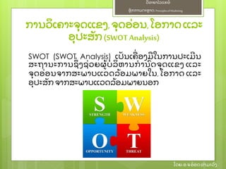 ຫຼັ ກການຕະຫາດ/ Principlesof Marketing
ວິ ທະຍາໄລແຄທ໌
ໂດຍ: ອ.ຈອ໋ ອດທໍ າມະວົ ງ
ການວິ ເຄາະຈຸ ດແຂງ,ຈຸ ດອ່ ອນ,ໂອກາດແລະ
ອຸ ປະສຼັ ກ(SWOT Analysis)
SWOT (SWOT Analysis) ເປຼັ ນເຄ່ ອງມໃນການປະເມີ ນ
ສະຖານະການຊຶ່ ງຊ່ ວຍຜ້ ບໍ ລິ ຫານກໍ ານົ ດຈຸ ດແຂງ ແລະ
ຈຸ ດອ່ ອນຈາກສະພາບແວດລ້ ອມພາຍໃນ, ໂອກາດ ແລະ
ອຸ ປະສຼັ ກຈາກສະພາບແວດລ້ ອມພາຍນອກ
 
