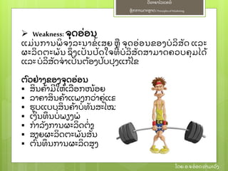 ຫຼັ ກການຕະຫາດ/ Principlesof Marketing
ວິ ທະຍາໄລແຄທ໌
ໂດຍ: ອ.ຈອ໋ ອດທໍ າມະວົ ງ
 Weakness: ຈຸ ດອ່ ອນ
ແມ່ ນການພິ ຈາລະນາຂໍ້ ເສຍ ຫ ຈຸ ດອ່ ອນຂອງບໍ ລິ ສຼັ ດ ແລະ
ຜະລິ ດຕະພຼັ ນ ຊຶ່ ງເປຼັ ນປຼັ ດໃຈທີ່ ບໍ ລິ ສຼັ ດສາມາດຄວບຄຸ ມໄດ້
ແລະ ບໍ ລິ ສຼັ ດຈໍ າເປຼັ ນຕ້ ອງປຼັ ບປຸ ງແກ້ ໄຂ
ຕົ ວຢ່ າງຂອງຈຸ ດອ່ ອນ
 ສິ ນຄ້ າມີ ໃຫ້ ເລອກໜ້ ອຍ
 ລາຄາສິ ນຄ້ າແພງກວ່ າຄ່ ແຂງຂຼັ ນ
 ຮບແບບສິ ນຄ້ າບໍ່ ທຼັ ນສະໄໝ
 ເງິ ນທຶ ນບໍ່ ພຽງພໍ
 ກໍ າລຼັ ງການຜະລິ ດຕໍ່ າ
 ສາຍຜະລິ ດຕະພຼັ ນສຼັ້ ນ
 ຕົ້ ນທຶ ນການຜະລິ ດສງ
 
