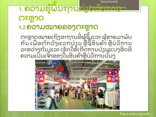 ຫຼັ ກການຕະຫາດ/ Principlesof Marketing
ວິ ທະຍາໄລແຄທ໌
ໂດຍ: ອ.ຈອ໋ ອດທໍ າມະວົ ງ
ຕະຫາດໝາຍເຖິ ງສະຖານທີ່ ຜ້ ຊ້ ແລະ ຜ້ ຂາຍມາພົ ບ
ກຼັ ນ ເພ່ ອຕົ ກລົ ງແລກປ່ ຽນ ຫຊ້ ສິ ນຄ້ າ ຫບໍ ລິ ການ
ລະຫວ່ າງກຼັ ນ ແລະ ເຮຼັ ດໃຫ້ ເກີ ດການປ່ ຽນແປງສິ ດທິ
ຄວາມເປຼັ ນເຈົ້ າຂອງໃນສິ ນຄ້ າຫບໍ ລິ ການນຼັ້ ນໆ
1. ຄວາມຮ້ ພ້ ນຖານກ່ ຽວກຼັ ບການ
ຕະຫາດ
1.2 ຄວາມໝາຍຂອງຕະຫາດ
 