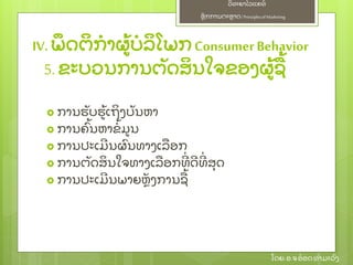 ຫຼັ ກການຕະຫາດ/ Principlesof Marketing
ວິ ທະຍາໄລແຄທ໌
ໂດຍ: ອ.ຈອ໋ ອດທໍ າມະວົ ງ
5. ຂະບວນການຕຼັ ດສິ ນໃຈຂອງຜ້ ຊ້
 ການຮຼັ ບຮ້ ເຖິ ງບຼັ ນຫາ
 ການຄົ້ ນຫາຂໍ້ ມນ
 ການປະເມີ ນຜົ ນທາງເລອກ
 ການຕຼັ ດສິ ນໃຈທາງເລອກທີ່ ດີ ທີ່ ສຸ ດ
 ການປະເມີ ນພາຍຫຼັ ງການຊ້
IV.ພຶ ດຕິ ກໍ າຜ້ ບໍ ລິ ໂພກConsumerBehavior
 