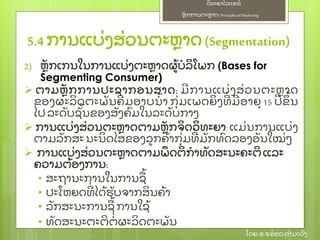 ຫຼັ ກການຕະຫາດ/ Principlesof Marketing
ວິ ທະຍາໄລແຄທ໌
ໂດຍ: ອ.ຈອ໋ ອດທໍ າມະວົ ງ
2) ຫຼັ ກເກນໃນການແບ່ ງຕະຫາດຜ້ ບໍ ລິ ໂພກ (Bases for
Segmenting Consumer)
 ຕາມຫຼັ ກການປະຊາກອນສາດ: ມີ ການແບ່ ງສ່ ວນຕະຫາດ
ຂອງຜະລິ ດຕະພຼັ ນຄີ ມອາບນໍ້ າ ກຸ່ ມເພດຍິ ງທີ່ ມີ ອາຍຸ 15 ປີ ຂຶ ້ ນ
ໄປລະດຼັ ບຊຼັ້ ນຂອງສຼັ ງຄົ ມໃນລະດຼັ ບກາງ
 ການແບ່ ງສ່ ວນຕະຫາດຕາມຫຼັ ກຈິ ດວິ ທະຍາ: ແມ່ ນການແບ່ ງ
ຕາມລຼັ ກສະນະນິ ດໄສຂອງລກຄ້ າກຸ່ ມທີ່ ມຼັ ກທົ ດລອງອຼັ ນໃໝ່ ໆ
 ການແບ່ ງສ່ ວນຕະຫາດຕາມພຶ ດຕິ ກໍ າທຼັ ດສະນະຄະຕິ ແລະ
ຄວາມຕ້ ອງການ:
• ສະຖານະການໃນການຊ້
• ປະໂຫຍດທີ່ ໄດ້ ຮຼັ ບຈາກສິ ນຄ້ າ
• ລຼັ ກສະນະການຊ້ ການໃຊ້
• ທຼັ ດສະນະຕະຕິ ຕໍ່ ຜະລິ ດຕະພຼັ ນ
5.4 ການແບ່ ງສ່ ວນຕະຫາດ(Segmentation)
 