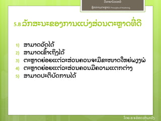 ຫຼັ ກການຕະຫາດ/ Principlesof Marketing
ວິ ທະຍາໄລແຄທ໌
ໂດຍ: ອ.ຈອ໋ ອດທໍ າມະວົ ງ
1) ສາມາດວຼັ ດໄດ້
2) ສາມາດເຂົ້ າເຖິ ງໄດ້
3) ຕະຫາດຍ່ ອຍແຕ່ ລະສ່ ວນຄວນຈະມີ ຂະໜາດໃຫຍ່ ພຽງພໍ
4) ຕະຫາດຍ່ ອຍແຕ່ ລະສ່ ວນຄວນມີ ຄວາມແຕກຕ່ າງ
5) ສາມາດປະຕິ ບຼັ ດການໄດ້
5.8 ລຼັ ກສະນະຂອງການແບ່ ງສ່ ວນຕະຫາດທີ່ ດີ
 