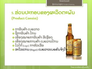 ຫຼັ ກການຕະຫາດ/ Principlesof Marketing
ວິ ທະຍາໄລແຄທ໌
ໂດຍ: ອ.ຈອ໋ ອດທໍ າມະວົ ງ
5. ສ່ ວນປະກອບຂອງຜະລິ ດຕະພຼັ ນ
(ProductConsist)
 ກາສິ ນຄ້ າ:ເບຍລາວ
 ຊ່ ກາສິ ນຄ້ າ:ໂກນ
 ເຄ່ ອງໝາຍກາສິ ນຄ້ າ:ສີ ເຫອງ
 ເຄ່ ອງໝາຍການຄ້ າ: ເບຍລາວໂກນ
 ໂລໂກ້ (Logo): ກາຫົ ວເສອ
 ສະໂລແກນ (Slogan): ເບຍລາວເບຍຄົ ນຈິ ງໃຈ
 