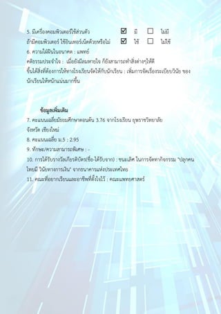 5. มีเครื่องคอมพิวเตอร์ใช้ส่วนตัว มี ไม่มี
ถ้ามีคอมพิวเตอร์ ใช้อินเทอร์เน็ตด้วยหรือไม่ ใช้ ไม่ใช้
6. ความใฝ่ฝันในอนาคต : แพทย์
คติธรรมประจาใจ : เมื่อยังมีลมหายใจ ก็ยังสามารถทาสิ่งต่างๆให้ดี
ขึ้นได้สิ่งที่ต้องการให้ทางโรงเรียนจัดให้กับนักเรียน : เพิ่มการจัดเรื่องระเบียบวินัย ของ
นักเรียนให้หนักแน่นมากขึ้น
ข้อมูลเพิ่มเติม
7. คะแนนเฉลี่ยมัธยมศึกษาตอนต้น 3.76 จากโรงเรียน ยุพราชวิทยาลัย
จังหวัด เชียงใหม่
8. คะแนนเฉลี่ย ม.5 : 2.95
9. ทักษะ/ความสามารถพิเศษ : -
10. การได้รับรางวัลเกียรติบัตร(ชื่อ-ได้รับจาก) : ชนะเลิศ ในการจัดทากิจกรรม "ปลุกคน
ไทยมี วินัยทางการเงิน" จากธนาคารแห่งประเทศไทย
11. คณะที่อยากเรียนและอาชีพที่ตั้งใจไว้ : คณะแพทยศาสตร์
 