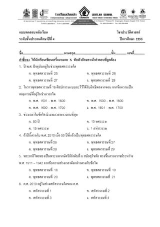 10
แบบทดสอบหลังเรียน วิชาประวัติศาสตร
ระดับชั้นประถมศึกษาปที่ 4 ปการศึกษา 2556
ชื่อ...................................................นามสกุล.............................................ชั้น.............. เลขที่.............
คําชี้แจง ใหนักเรียนเขียนเครื่องหมาย X ทับตัวอักษรหนาคําตอบที่ถูกตอง
1. ป พ.ศ. ปจจุบันอยูในชวงพุทธศตวรรษใด
ก. พุทธศตวรรษที่ 25 ข. พุทธศตวรรษที่ 26
ค. พุทธศตวรรษที่ 27 ง. พุทธศตวรรษที่ 28
2. ในราวพุทธศตวรรษที่ 16 ศิลปกรรมแบบละโวไดรับอิทธิพลจากขอม จากขอความเปน
เหตุการณที่อยูในชวงเวลาใด
ก. พ.ศ. 1501 – พ.ศ. 1600 ข. พ.ศ. 1500 – พ.ศ. 1600
ค. พ.ศ. 1600 – พ.ศ. 1700 ง. พ.ศ. 1601 – พ.ศ. 1700
3. ชวงเวลาในขอใด มีระยะเวลายาวนานที่สุด
ก. 50 ป ข. 10 ทศวรรษ
ค. 15 ทศวรรษ ง. 1 สหัสวรรษ
4. ถาปนี้ตรงกับ พ.ศ. 2510 เมื่อ 50 ปที่แลวเปนพุทธศตวรรษใด
ก. พุทธศตวรรษที่ 26 ข. พุทธศตวรรษที่ 27
ค. พุทธศตวรรษที่ 28 ง. พุทธศตวรรษที่ 29
5. พระยาลิไทยทรงเปนพระมหากษัตริยลําดับที่ 6 สมัยสุโขทัย ทรงขึ้นครองราชยระหวาง
พ.ศ. 1911 – 1942 จากขอความชวงเวลาดังกลาวตรงกับขอใด
ก. พุทธศตวรรษที่ 18 ข. พุทธศตวรรษที่ 19
ค. พุทธศตวรรษที่ 20 ง. พุทธศตวรรษที่ 21
6. ค.ศ. 2010 อยูในชวงสหัสวรรษใดของ ค.ศ.
ก. สหัสวรรษที่ 1 ข. สหัสวรรษที่ 2
ค. สหัสวรรษที่ 3 ง. สหัสวรรษที่ 4
 