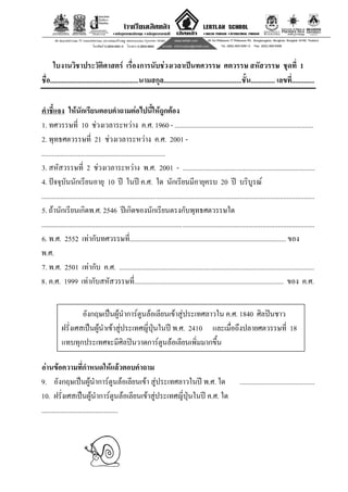 12
ใบงานวิชาประวัติศาสตร เรื่องการนับชวงเวลาเปนทศวรรษ ศตวรรษ สหัสวรรษ ชุดที่ 1
ชื่อ...................................................นามสกุล.............................................ชั้น.............. เลขที่.............
คําชี้แจง ใหนักเรียนตอบคําถามตอไปนี้ใหถูกตอง
1. ทศวรรษที่ 10 ชวงเวลาระหวาง ค.ศ. 1960 - ................................................................................
2. พุทธศตวรรษที่ 21 ชวงเวลาระหวาง ค.ศ. 2001 -
.......................................................................
3. สหัสวรรษที่ 2 ชวงเวลาระหวาง พ.ศ. 2001 - ............................................................................
4. ปจจุบันนักเรียนอายุ 10 ป ในป ค.ศ. ใด นักเรียนมีอายุครบ 20 ป บริบูรณ
.............................................................................................................................................................
5. ถานักเรียนเกิดพ.ศ. 2546 ปเกิดของนักเรียนตรงกับพุทธศตวรรษใด
.............................................................................................................................................................
6. พ.ศ. 2552 เทากับทศวรรษที่.......................................................................................... ของ
พ.ศ.
7. พ.ศ. 2501 เทากับ ค.ศ. ................................................................................................................
8. ค.ศ. 1999 เทากับสหัสวรรษที่...................................................................................... ของ ค.ศ.
อังกฤษเปนผูนําการตูนลอเลียนเขาสูประเทศลาวใน ค.ศ. 1840 ศิลปนชาว
ฝรั่งเศสเปนผูนําเขาสูประเทศญี่ปุนในป พ.ศ. 2410 และเมื่อถึงปลายศตวรรษที่ 18
แทบทุกประเทศจะมีศิลปนวาดการตูนลอเลียนเพิ่มมากขึ้น
อานขอความที่กําหนดใหแลวตอบคําถาม
9. อังกฤษเปนผูนําการตูนลอเลียนเขา สูประเทศลาวในป พ.ศ. ใด ...........................................
10. ฝรั่งเศสเปนผูนําการตูนลอเลียนเขาสูประเทศญี่ปุนในป ค.ศ. ใด
............................................
 