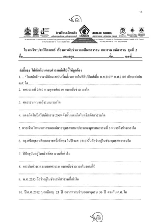 13
ใบงานวิชาประวัติศาสตร เรื่องการนับชวงเวลาเปนทศวรรษ ศตวรรษ สหัสวรรษ ชุดที่ 2
ชื่อ...................................................นามสกุล.............................................ชั้น.............. เลขที่.............
คําชี้แจง ใหนักเรียนตอบคําถามตอไปนี้ใหถูกตอง
1. . "ในสมัยจักรวรรดินิยม สเปนเริ่มตั้งรกรากในฟลิปปนสเมื่อ พ.ศ.2107" พ.ศ.2107 เทียบเทากับ
ค.ศ. ใด………………………………………………………………………………………………
2. ทศวรรษที่ 2550 ทางพุทธศักราช หมายถึงชวงเวลาใด
………………………………………………………………………………………………………
3. ศตวรรษ หมายถึงระยะเวลาใด
………………………………………………………………………………………………………
4. แดงเกิดในปคริสตศักราช 2009 ดังนั้นแดงเกิดในคริสตศตวรรษใด
………………………………………………………………………………………………………
5. พระเจาอโศกมหาราชเผยแผพระพุทธศาสนาประมาณพุทธศตวรรษที่ 3 หมายถึงชวงเวลาใด
………………………………………………………………………………………………………
6. กรุงศรีอยุธยาเสียเอกราชครั้งที่สอง ในป พ.ศ. 2310 นั้นถือวาอยูในชวงพุทธศตวรรษใด
………………………………………………………………………………………………………
7. ปปจจุบันอยูในคริสตศตวรรษที่เทาไร
………………………………………………………………………………………………………
8. การนับชวงเวลาแบบทศวรรษ หมายถึงชวงเวลาในรอบกี่ป
………………………………………………………………………………………………………
9. พ.ศ. 2553 ถือวาอยูในชวงสหัสวรรษที่เทาใด
………………………………………………………………………………………………………
10. ป ค.ศ. 2012 บอยมีอายุ 23 ป อยากทราบวาบอยอายุครบ 36 ป ตรงกับ ค.ศ. ใด
………………………………………………………………………………………………………
 