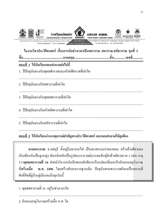 14
ใบงานวิชาประวัติศาสตร เรื่องการนับชวงเวลาเปนทศวรรษ ศตวรรษ สหัสวรรษ ชุดที่ 3
ชื่อ...................................................นามสกุล.............................................ชั้น.............. เลขที่.............
ตอนที่ 1 ใหนักเรียนตอบคําถามตอไปนี้
1. ปปจจุบันตรงกับพุทธศักราชและคริสตศักราชที่เทาใด
.............................................................................................................................................................
2. ปปจจุบันตรงกับทศวรรษที่เทาใด
.............................................................................................................................................................
3. ปปจจุบันตรงกับพุทธศตวรรษที่เทาใด
.............................................................................................................................................................
4. ปปจจุบันตรงกับคริสตศตวรรษที่เทาใด
.............................................................................................................................................................
5. ปปจจุบันตรงกับสหัสวรรษที่เทาใด
.............................................................................................................................................................
ตอนที่ 2 ใหนักเรียนอานเหตุการณสําคัญทางประวัติศาสตร และตอบคําถามใหถูกตอง
ศาลพระกาฬ จ.ลพบุรี ตั้งอยูริมทางรถไฟ เปนเทวสถานเกาของขอม สรางดวยศิลาแลง
เรียงซอนกันเปนฐานสูง ทับหลังสลักเปนรูปพระนารายณบรรทมสินธุทําดวยศิลาทราย 1 แผน อายุ
ราวพุทธศตวรรษที่ 16 ฝาผนังวิหารหลังเล็กพบหลักศิลาจารึกแปดเหลี่ยมจารึกอักษรมอญโบราณ
ที่สรางเมื่อ พ.ศ. 2496 โดยสรางทับบนรากฐานเดิม ปจจุบันศาลพระกาฬยังคงเปนสถานที่
ศักดิ์สิทธิ์คูบานคูเมืองจนถึงทุกวันนี้
1. พุทธศตวรรษที่ 16 อยูในชวงเวลาใด
.............................................................................................................................................................
2. อักษรมอญโบราณสรางเมื่อ ค.ศ. ใด
 