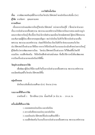 3
การวิจัยในชั้นเรียน
เรื่อง การพัฒนาผลสัมฤทธิ์ดานการเรียนวิชาประวัติศาสตร ของนักเรียนระดับชั้น ป.4/2
ผูวิจัย นางกัณหา อุดมมหามงคล
ความเปนมา
เนื่องจากการนําแผนจัดการเรียนรูวิชาประวัติศาสตร หนวยการเรียนรูที่ 1 ชื่อหนวย ชวงเวลา
เรื่อง การนับชวงเวลาเปนทศวรรษ ศตวรรษ และสหัสวรรษไปจัดการเรียนการสอน ผลปรากฏวา
แผนการจัดการเรียนรู เปนเนื้อหาใหม มีการคิดคํานวณเหมือนวิชาคณิตศาสตร ผูสอนไดสอบถาม
และสัมภาษณผูเรียน เพื่อหาสาเหตุของปญหา พบวานักเรียนไมเขาใจวิธีการนับชวงเวลาเปน
ทศวรรษ ศตวรรษ และสหัสวรรษ สงผลใหนักเรียน เรียนไมเขาใจ ทําคะแนนสอบในวิชา
ประวัติศาสตรเรื่องชวงเวลาไดนอย จากการใหนักเรียนทําใบงานและประเมินทายหนวยการเรียนรู
ผูวิจัยเห็นวาควรพัฒนาผลการเรียน วิชาประวัติศาสตรเรื่องชวงเวลา ใหไดผลดีขึ้นโดยใช
แบบเรียน แบบฝกหัดเสริม ใหนักเรียนฝกทําอยางสม่ําเสมอ ซึ่งเปนวิธีการหนึ่งที่จะพัฒนาผล
การเรียนเรื่องชวงเวลาของนักเรียนใหดีขึ้น
วัตถุประสงคของการวิจัย
เพื่อพัฒนาผูเรียนใหมีความเขาใจเรื่องการนับชวงเวลาเปนทศวรรษ ศตวรรษ สหัสวรรษ
และมีผลสัมฤทธิ์ในวิชาประวัติศาสตรดีขึ้น
กลุมเปาหมาย
นักเรียนระดับชั้นประถมศึกษา ป.4/2 จํานวน 25 คน
ระยะเวลาที่ใชในการวิจัย
ภาคเรียนที่ 1 ปการศึกษา 2556 ตั้งแตวันที่ 24 มิ.ย. 56 – 19 ก.ค. 56
เครื่องมือที่ใชในการวิจัย
1. แบบทดสอบกอนเรียน และหลังเรียน
2. ตารางบันทึกคะแนนกอน และหลังเรียน
3. แบบเรียนประวัติศาสตรชั้นประถมศึกษาปที่ 4
4. แบบฝกหัดเสริม/ใบงานเรื่องการนับชวงเวลาเปนทศวรรษ ศตวรรษ สหัสวรรษ
 