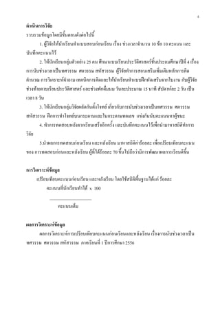 4
ดําเนินการวิจัย
รวบรวมขอมูลโดยมีขั้นตอนดังตอไปนี้
1. ผูวิจัยใหนักเรียนทําแบบสอบกอนเรียน เรื่อง ชวงเวลาจํานวน 10 ขอ 10 คะแนน และ
บันทึกคะแนนไว
2. ใหนักเรียนกลุมตัวอยาง 25 คน ศึกษาแบบเรียนประวัติศาสตรชั้นประถมศึกษาปที่ 4 เรื่อง
การนับชวงเวลาเปนทศวรรษ ศตวรรษ สหัสวรรษ ผูวิจัยทําการสอนเสริมเพิ่มเติมหลักการคิด
คํานวณ การวิเคราะหคําถาม เทคนิคการคิดและใหนักเรียนทําแบบฝกหัดเสริมจากใบงาน กับผูวิจัย
ชวงทายคาบเรียนประวัติศาสตร และชวงพักดื่มนม วันละประมาณ 15 นาที สัปดาหละ 2 วัน เปน
เวลา 8 วัน
3. ใหนักเรียนกลุมวิจัยผลัดกันตั้งโจทย เกี่ยวกับการนับชวงเวลาเปนทศวรรษ ศตวรรษ
สหัสวรรษ ฝกการทําโจทยบนกระดานและในกระดาษทดเลข แขงกันนับคะแนนหาผูชนะ
4. ทําการทดสอบหลังจากเรียนเสร็จอีกครั้ง และบันทึกคะแนนไวเพื่อนํามาหาสถิติทําการ
วิจัย
5.นําผลการทดสอบกอนเรียน และหลังเรียน มาหาสถิติคารอยละ เพื่อเปรียบเทียบคะแนน
ของ การทดสอบกอนและหลังเรียน ผูที่ไดรอยละ 70 ขึ้นไปถือวามีการพัฒนาผลการเรียนดีขึ้น
การวิเคราะหขอมูล
เปรียบเทียบคะแนนกอนเรียน และหลังเรียน โดยใชสถิติพื้นฐานไดแก รอยละ
คะแนนที่นักเรียนทําได x 100
___________________
คะแนนเต็ม
ผลการวิเคราะหขอมูล
ผลการวิเคราะหการเปรียบเทียบคะแนนกอนเรียนและหลังเรียน เรื่องการนับชวงเวลาเปน
ทศวรรษ ศตวรรษ สหัสวรรษ ภาคเรียนที่ 1 ปการศึกษา 2556
 