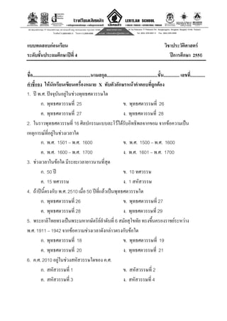 8
แบบทดสอบกอนเรียน วิชาประวัติศาสตร
ระดับชั้นประถมศึกษาปที่ 4 ปการศึกษา 2556
ชื่อ...................................................นามสกุล.............................................ชั้น.............. เลขที่.............
คําชี้แจง ใหนักเรียนเขียนเครื่องหมาย X ทับตัวอักษรหนาคําตอบที่ถูกตอง
1. ป พ.ศ. ปจจุบันอยูในชวงพุทธศตวรรษใด
ก. พุทธศตวรรษที่ 25 ข. พุทธศตวรรษที่ 26
ค. พุทธศตวรรษที่ 27 ง. พุทธศตวรรษที่ 28
2. ในราวพุทธศตวรรษที่ 16 ศิลปกรรมแบบละโวไดรับอิทธิพลจากขอม จากขอความเปน
เหตุการณที่อยูในชวงเวลาใด
ก. พ.ศ. 1501 – พ.ศ. 1600 ข. พ.ศ. 1500 – พ.ศ. 1600
ค. พ.ศ. 1600 – พ.ศ. 1700 ง. พ.ศ. 1601 – พ.ศ. 1700
3. ชวงเวลาในขอใด มีระยะเวลายาวนานที่สุด
ก. 50 ป ข. 10 ทศวรรษ
ค. 15 ทศวรรษ ง. 1 สหัสวรรษ
4. ถาปนี้ตรงกับ พ.ศ. 2510 เมื่อ 50 ปที่แลวเปนพุทธศตวรรษใด
ก. พุทธศตวรรษที่ 26 ข. พุทธศตวรรษที่ 27
ค. พุทธศตวรรษที่ 28 ง. พุทธศตวรรษที่ 29
5. พระยาลิไทยทรงเปนพระมหากษัตริยลําดับที่ 6 สมัยสุโขทัย ทรงขึ้นครองราชยระหวาง
พ.ศ. 1911 – 1942 จากขอความชวงเวลาดังกลาวตรงกับขอใด
ก. พุทธศตวรรษที่ 18 ข. พุทธศตวรรษที่ 19
ค. พุทธศตวรรษที่ 20 ง. พุทธศตวรรษที่ 21
6. ค.ศ. 2010 อยูในชวงสหัสวรรษใดของ ค.ศ.
ก. สหัสวรรษที่ 1 ข. สหัสวรรษที่ 2
ค. สหัสวรรษที่ 3 ง. สหัสวรรษที่ 4
 