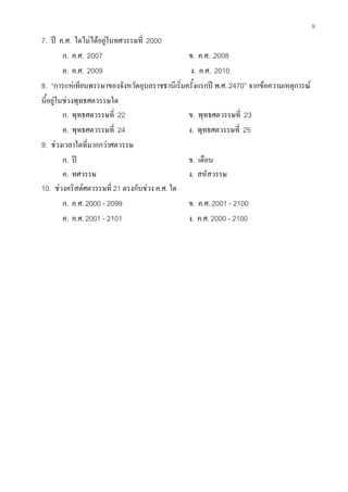 9
7. ป ค.ศ. ใดไมไดอยูในทศวรรษที่ 2000
ก. ค.ศ. 2007 ข. ค.ศ. 2008
ค. ค.ศ. 2009 ง. ค.ศ. 2010
8. “การแหเทียนพรรษาของจังหวัดอุบลราชธานีเริ่มครั้งแรกป พ.ศ. 2470” จากขอความเหตุการณ
นี้อยูในชวงพุทธศตวรรษใด
ก. พุทธศตวรรษที่ 22 ข. พุทธศตวรรษที่ 23
ค. พุทธศตวรรษที่ 24 ง. พุทธศตวรรษที่ 25
9. ชวงเวลาใดที่มากกวาศตวรรษ
ก. ป ข. เดือน
ค. ทศวรรษ ง. สหัสวรรษ
10. ชวงคริสตศตวรรษที่ 21 ตรงกับชวง ค.ศ. ใด
ก. ค.ศ. 2000 - 2099 ข. ค.ศ. 2001 - 2100
ค. ค.ศ. 2001 - 2101 ง. ค.ศ. 2000 - 2100
 
