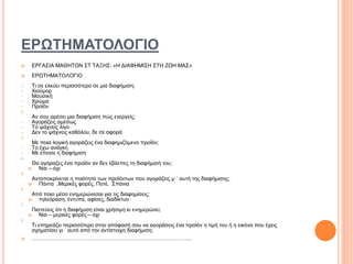 ΕΡΩΤΗΜΑΤΟΛΟΓΙΟ
 ΕΡΓΑΣΙΑ ΜΑΘΗΤΩΝ ΣΤ ΤΑΞΗΣ: «Η ΔΙΑΦΗΜΙΣΗ ΣΤΗ ΖΩΗ ΜΑΣ»
 ΕΡΩΤΗΜΑΤΟΛΟΓΙΟ
1. Τι σε ελκύει περισσότερο σε μια διαφήμιση;
• Χιούμορ
• Μουσική
• Χρώμα
• Προϊόν
2.
Αν σου αρέσει μια διαφήμιση πώς ενεργείς;
• Αγοράζεις αμέσως
• Το ψάχνεις λίγο
• Δεν το ψάχνεις καθόλου, δε σε αφορά
3.
Με ποια λογική αγοράζεις ένα διαφημιζόμενο προϊόν;
• Το έχω ανάγκη
• Με έπεισε η διαφήμιση
4.
Θα αγόραζες ένα προϊόν αν δεν έβλεπες τη διαφήμισή του;
 Ναι – όχι
5.
Ανταποκρίνεται η ποιότητα των προϊόντων που αγοράζεις μ ΄ αυτή της διαφήμισης;
 Πάντα ,Μερικές φορές, Ποτέ, Σπάνια
6.
Από ποιο μέσο ενημερώνεσαι για τις διαφημίσεις;
 τηλεόραση, έντυπα, αφίσες, διαδίκτυο
7.
Πιστεύεις ότι η διαφήμιση είναι χρήσιμη κι ενημερώνει;
 Ναι – μερικές φορές – όχι
8.
Τι επηρεάζει περισσότερο στην απόφασή σου να αγοράσεις ένα προϊόν η τιμή του ή η εικόνα που έχεις
σχηματίσει γι ΄ αυτό από την αντίστοιχη διαφήμιση;
 ……………………………………………………………………………..
 