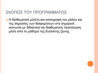 ΣΚΟΠΟΣ ΤΟΥ ΠΡΟΓΡΑΜΜΑΤΟΣ
 Η διαθεματική μελέτη και καταγραφή του ρόλου και
της σημασίας των διαφημίσεων στη σημερινή
κοινωνία με διδακτική και διαθεματική προσέγγιση
μέσα από το μάθημα της Ευέλικτης ζώνης
 