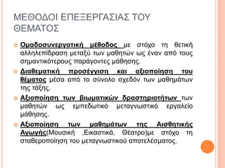 ΜΕΘΟΔΟΙ ΕΠΕΞΕΡΓΑΣΙΑΣ ΤΟΥ
ΘΕΜΑΤΟΣ
 Ομαδοσυνεργατική μέθοδος με στόχο τη θετική
αλληλεπίδραση μεταξύ των μαθητών ως έναν από τους
σημαντικότερους παράγοντες μάθησης.
 Διαθεματική προσέγγιση και αξιοποίηση του
θέματος μέσα από το σύνολο σχεδόν των μαθημάτων
της τάξης.
 Αξιοποίηση των βιωματικών δραστηριοτήτων των
μαθητών ως εμπεδωτικό μεταγνωστικό εργαλείο
μάθησης.
 Αξιοποίηση των μαθημάτων της Αισθητικής
Αγωγής(Μουσική ,Εικαστικά, Θέατρο)με στόχο τη
σταθεροποίηση του μεταγνωστικού αποτελέσματος.
 
