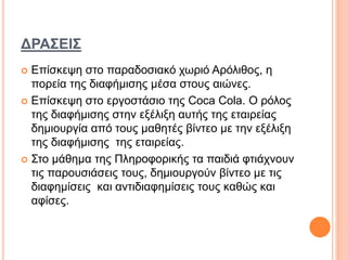 ΔΡΑΣΕΙΣ
 Επίσκεψη στο παραδοσιακό χωριό Αρόλιθος, η
πορεία της διαφήμισης μέσα στους αιώνες.
 Επίσκεψη στο εργοστάσιο της Coca Cola. Ο ρόλος
της διαφήμισης στην εξέλιξη αυτής της εταιρείας
δημιουργία από τους μαθητές βίντεο με την εξέλιξη
της διαφήμισης της εταιρείας.
 Στο μάθημα της Πληροφορικής τα παιδιά φτιάχνουν
τις παρουσιάσεις τους, δημιουργούν βίντεο με τις
διαφημίσεις και αντιδιαφημίσεις τους καθώς και
αφίσες.
 
