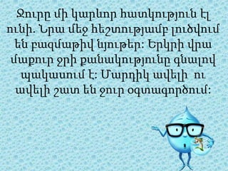 Ջուրը մի կարևոր հատկություն էլ
ունի. Նրա մեջ հեշտությամբ լուծվում
են բազմաթիվ նյութեր: Երկրի վրա
մաքուր ջրի քանակությունը գնալով
պակասում է: Մարդիկ ավելի ու
ավելի շատ են ջուր օգտագործում:
 