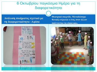 Ανάλυση ποιήματος σχετικό με
τη διαφορετικότητα -Αφίσα
Θεατρικό παιχνίδι. Μεταδώσαμε
θετική ενέργεια ο ένας στον άλλον
σφίγγοντας τα χέρια μας.
6 Οκτωβρίου παγκόσμια Ημέρα για τη
διαφορετικότητα
 