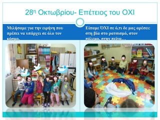 Μιλήσαμε για την ειρήνη που
πρέπει να υπάρχει σε όλο τον
κόσμο.
Είπαμε ΌΧΙ σε ό,τι δε μας αρέσει:
στη βία στο ρατσισμό, στον
πόλεμο, στην πείνα…
28η Οκτωβρίου- Επέτειος του ΟΧΙ
 