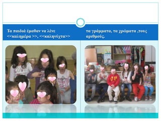 Τα παιδιά έμαθαν να λένε
<<καλημέρα >>, <<καληνύχτα>>
τα γράμματα, τα χρώματα ,τους
αριθμούς.
 