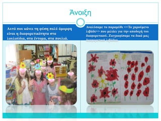 Αυτό που κάνει τη φύση πολύ όμορφη
είναι η διαφορετικότητα στα
λουλούδια, στα έντομα, στα πουλιά.
Αναλύσαμε το παραμύθι <<Το χαρούμενο
λιβάδι>> που μιλάει για την αποδοχή του
διαφορετικού. Ζωγραφίσαμε τα δικά μας
διαφορετικά λιβάδια.
Άνοιξη
 