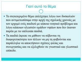 Γιατί αυτό το θέμα
 Το συγκεκριμένο θέμα επιλέχτηκε λόγω των δυσκολιών
που αντιμετωπίσαμε στην αρχή της σχολικής χρονιάς με
τον ερχομό ενός παιδιού με κάποιο νοητικό πρόβλημα και
λόγω κάποιων κλειστών ομάδων νηπίων που δεν έκαναν
παρέα με τα υπόλοιπα παιδιά.
 Τα παιδιά έπρεπε να μάθουν να σέβονται τη
διαφορετικότητα των άλλων να μη τη φοβούνται και
παράλληλα να αποκτήσουν σχέσεις φιλίας και
συνεργασίας και να εξελιχθούν σε γνωστικό και γλωσσικό
επίπεδο.
 