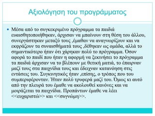 Αξιολόγηση του προγράμματος
 Μέσα από το συγκεκριμένο πρόγραμμα τα παιδιά
ευαισθητοποιήθηκαν, άρχισαν να μπαίνουν στη θέση του άλλου,
συνεργάστηκαν μεταξύ τους ,έμαθαν να αναγνωρίζουν και να
εκφράζουν τα συναισθήματά τους ,δέθηκαν ως ομάδα, αλλά το
σημαντικότερο ήταν ότι χάρηκαν πολύ το πρόγραμμα. Όσον
αφορά το παιδί που ήταν η αφορμή να ξεκινήσει το πρόγραμμα
τα παιδιά άρχισαν να το βλέπουν με θετική ματιά, το έπαιρναν
μαζί τους στα παιχνίδια τους και έδειχναν κατανόηση στις
εντάσεις του. Συγκινητικός ήταν ,επίσης, ο τρόπος που του
συμπεριφέρονταν. Ήταν πολύ τρυφερά μαζί του. Όμως κι αυτό
από την πλευρά του έμαθε να ακολουθεί κανόνες και να
μοιράζεται τα παιχνίδια. Προπάντων έμαθε να λέει
<<ευχαριστώ>> και <<συγνώμη>>.
 