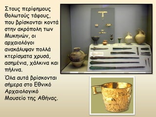 Στους περίφημους
θολωτούς τάφους,
που βρίσκονται κοντά
στην ακρόπολη των
Μυκηνών, οι
αρχαιολόγοι
ανακάλυψαν πολλά
κτερίσματα χρυσά,
ασημένια, χάλκινα και
πήλινα.
Όλα αυτά βρίσκονται
σήμερα στο Εθνικό
Αρχαιολογικό
Μουσείο της Αθήνας.
 