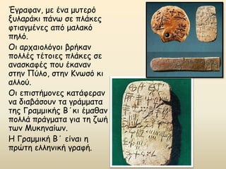 Έγραφαν, με ένα μυτερό
ξυλαράκι πάνω σε πλάκες
φτιαγμένες από μαλακό
πηλό.
Οι αρχαιολόγοι βρήκαν
πολλές τέτοιες πλάκες σε
ανασκαφές που έκαναν
στην Πύλο, στην Κνωσό κι
αλλού.
Οι επιστήμονες κατάφεραν
να διαβάσουν τα γράμματα
της Γραμμικής Β΄κι έμαθαν
πολλά πράγματα για τη ζωή
των Μυκηναίων.
Η Γραμμική Β΄ είναι η
πρώτη ελληνική γραφή.
 