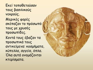 Εκεί τοποθετούσαν
τους βασιλικούς
νεκρούς.
Μερικές φορές
σκέπαζαν το πρόσωπό
τους με χρυσές
προσωπίδες.
Κοντά τους έβαζαν τα
προσωπικά τους
αντικείμενα: κοσμήματα,
κύπελλα, αγγεία, όπλα.
Όλα αυτά ονομάζονται
κτερίσματα.
 