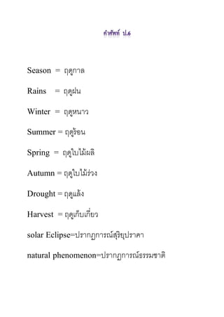 Season = ฤดูกาล
Rains = ฤดูฝน
Winter = ฤดูหนาว
Summer = ฤดูร้อน
Spring = ฤดูใบไม้ผลิ
Autumn = ฤดูใบไม้ร่วง
Drought = ฤดูแล้ง
Harvest = ฤดูเก็บเกี่ยว
solar Eclipse=ปรากฏการณ์สุริยุปราคา
natural phenomenon=ปรากฏการณ์ธรรมชาติ
 