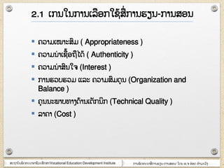 ສະຊາຍັຌພັຈ຋ະຌາຬາຆີວະສຶກສາ/Vocational Education Development Institute ກາຌພັຈ຋ະຌາສໆ ກາຌອຽຌ-ກາຌສຬຌ/ ໂຈງ ຬ.຅ ຬ໋ຬຈ ຋ໍາຠະວົຄ
 ຃ວາຠເໝາະສົຠ ( Appropriateness )
 ຃ວາຠຌໆ າເຆ໇ຬຊໄຈ໇ ( Authenticity )
 ຃ວາຠຌໆ າສົຌໃ຅ (Interest )
 ກາຌອວຍອວຠ ແລະ ຃ວາຠສົຠຈຸຌ (Organization and
Balance )
 ຃ຸຌຌະພາຍ຋າຄຈ໇າຌເຉັກຌິກ (Technical Quality )
 ລາ຃າ (Cost )
2.1 ເກຌໃຌກາຌເລຬກໃຆ໇ສໆ ກາຌອຽຌ-ກາຌສຬຌ
 