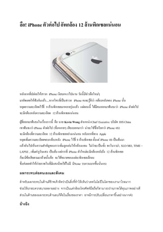 ลือ! iPhoneตัวต่อไปอัพกล้อง 12 ล้านพิกเซลแน่นอน
หลังจากที่ปล่อยให้สาวก iPhone เงียบเหงาไปนาน วันนี้มีข่าวลือใหม่ๆ
มาอัพเดทให้ฟังกันแล้ว.....หากใครที่เป็นสาวก iPhone คงจะรู้ดีว่า กล้องหลังของ iPhone นั้น
หยุดความละเอียดไว้ที่ 8ล้านพิกเซลมาหลายรุ่นแล้ว แต่ตอนนี้ ได้มีคนออกมาฟันธงว่า iPhone ตัวต่อไป
จะมีกล้องหลังความละเอียด 12ล้านพิกเซลแน่นอน
ผู้ที่ออกมาฟันธงในเรื่องราวนี้ คือ นาย Kevin Wong ตาแหน่ง Chief Executive บริษัท IHS China
เขาฟันธงว่า iPhone ตัวต่อไป (ซึ่งหลายๆ เสียงบอกมาว่า น่าจะใช้ชื่อเรียกว่า iPhone 6S)
จะมีกล้องที่ความละเอียด 12 ล้านพิกเซลอย่างแน่นอน หลังจากที่ทาง Apple
หยุดเพิ่มความละเอียดของกล้องหลัง iPhone ไว้ที่ 8 ล้านพิกเซล ตั้งแต่iPhone 4S เป็นต้นมา
แล้วหันไปเห็นความสาคัญของการเพิ่มลูกเล่นให้กล้องแทน ไม่ว่าจะเป็นทั้ง พาโนราม่า, SLO-MO, TIME -
LAPSE , เพิ่มค่ารูรับแสง เป็นต้น แต่การที่ iPhone ตัวใหม่จะมีกล้องหลังถึง 12 ล้านพิกเซล
ก็จะมีข้อเสียตามมาด้วยนั้นคือ จะได้ขนาดของแต่ละพิกเซลเล็กลง
ซึ่งส่งผลทาให้ถ่ายภาพในที่มีแสงน้อยได้ไม่มี มีNoise รบกวนมากขึ้นนั่นเอง
ผลกระทบต่อตนเองและสังคม
สำหรับผลกระทบในด้ำนดีข้ำพเจ้ำคิดว่ำเป็นสิ่งที่ทำให้เห็นว่ำเทคโนโลยีในโลกของเรำมำไกลมำก
ช่วยให้เรำสะดวกสบำยหลำยอย่ำง จำกเป็นแค่กล้องโทรศัพท์มือถือก็สำมำรถถ่ำยภำพได้คุณภำพอย่ำงดี
ส่วนในด้ำนของผลกระทบด้ำนลบก็คือในเรื่องของรำคำ อำจมีกำรปรับเปลี่ยนรำคำขึ้นอย่ำงมำกค่ะ
อ้างอิง
 