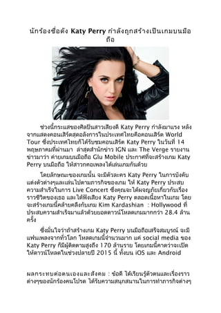 นักร้องชื่อดัง Katy Perry กำำลังถูกสร้ำงเป็นเกมบนมือ
ถือ
ช่วงนี้กระแสของศิลปินสำวเสียงดี Katy Perry กำำลังมำแรง หลัง
จำกแสดงคอนเสิร์ตสุดอลังกำรในประเทศไทยคือคอนเสิร์ต World
Tour ซึ่งประเทศไทยก็ได้รับชมคอนเสิร์ต Katy Perry ในวันที่ 14
พฤษภำคมที่ผ่ำนมำ ล่ำสุดสำำนักข่ำว IGN และ The Verge รำยงำน
ข่ำวมำว่ำ ค่ำยเกมบนมือถือ Glu Mobile ประกำศที่จะสร้ำงเกม Katy
Perry บนมือถือ ให้สำวกคอเพลงได้เล่นเกมกันด้วย
โดยลักษณะของเกมนั้น จะมีตัวละคร Katy Perry ในกำรบังคับ
แต่งตัวต่ำงๆและเล่นไปตำมภำรกิจของเกม ให้ Katy Perry ประสบ
ควำมสำำเร็จในกำร Live Concert ซึ่งคุณจะได้ผจญภัยเกี่ยวกับเรื่อง
รำวชีวิตของเธอ และได้ฟังเสียง Katy Perry ตลอดเนื้อหำในเกม โดย
จะสร้ำงเกมนี้คล้ำยคลึงกับเกม Kim Kardashian : Hollywood ที่
ประสบควำมสำำเร็จมำแล้วด้วยยอดดำวน์โหลดเกมมำกกว่ำ 28.4 ล้ำน
ครั้ง
ซึ่งมั่นใจว่ำถ้ำสร้ำงเกม Katy Perry บนมือถือเสร็จสมบูรณ์ จะมี
แฟนเพลงจำกทั่วโลก โหลดเกมนี้จำำนวนมำก แค่ social media ของ
Katy Perry ก็มีผู้ติดตำมสูงถึง 170 ล้ำนรำย โดยเกมนี้คำดว่ำจะเปิด
ให้ดำวน์โหลดในช่วงปลำยปี 2015 นี้ ทั้งบน iOS และ Android
ผลกระทบต่อตนเองและสังคม : ข้อดี ได้เรียนรู้ตัวตนและเรื่องรำว
ต่ำงๆของนักร้องคนโปรด ได้รับควำมสนุกสนำนในกำรทำำภำรกิจต่ำงๆ
 