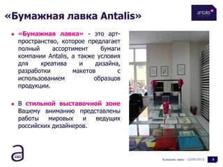 «Бумажная лавка Antalis»
22/05/2015
 «Бумажная лавка» - это арт-
пространство, которое предлагает
полный ассортимент бумаги
компании Antalis, а также условия
для креатива и дизайна,
разработки макетов с
использованием образцов
продукции.
 В стильной выставочной зоне
Вашему вниманию представлены
работы мировых и ведущих
российских дизайнеров.
Бумажная лавка - 3
 