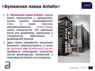 22/05/2015
 В «Бумажной лавке Antalis» всегда
можно прикоснуться к прекрасному,
выпить чашечку свежесваренного
кофе, а также получить
квалифицированные консультации
наших специалистов. Это идеальное
место для дизайнеров, художников и
специалистов, работающих с
дизайнерской бумагой.
 Здесь можно проработать концепцию
бумажного творения/проекта, а также
за наличный или безналичный расчет
приобрести необходимое количество
листов дизайнерской, мелованной и
немелованной бумаги или конвертов.
Бумажная лавка - 5
«Бумажная лавка Antalis»
 