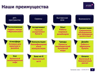 Наши преимущества
22/05/2015Бумажная лавка -
СервисыАРТ-
пространство
Выставочная
зона
Возможности
Расположение
Рядом с метро
«Фрунзенская»
6
Атмосфера
Условия для
креатива и
дизайна
Уют
Ароматный
свежесваренный
кофе
Ассортимент
Полный
ассортимент
бумаги
Консультации
Квалифицирова
нные
консультации
Зона wi-fi
Бесплатный
wi-fi
Опыт
Работы
мировых
дизайнеров
Тренды
Проекты
законодателей
бумажной
моды
Презентации
Современное
оборудование
для проведения
презентаций
Дизайн
Работа с
образцами
бумаги
Оплата
Наличный и
безналичный
расчет
 