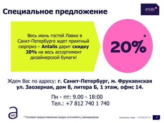 Специальное предложение
Бумажная лавка - 722/05/2015
20%
Весь июнь гостей Лавки в
Санкт-Петербурге ждет приятный
сюрприз – Antalis дарит скидку
20% на весь ассортимент
дизайнерской бумаги!
*
* Условия предоставления скидки уточняйте у менеджеров.
Ждем Вас по адресу: г. Санкт-Петербург, м. Фрунзенская
ул. Заозерная, дом 8, литера Б, 1 этаж, офис 14.
Пн - пт: 9.00 - 18:00
Тел.: +7 812 740 1 740
 
