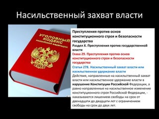 Насильственный захват власти
Преступления против основ
конституционного строя и безопасности
государства
Раздел X. Преступления против государственной
власти
Глава 29. Преступления против основ
конституционного строя и безопасности
государства
Статья 278. Насильственный захват власти или
насильственное удержание власти
Действия, направленные на насильственный захват
власти или насильственное удержание власти в
нарушение Конституции Российской Федерации, а
равно направленные на насильственное изменение
конституционного строя Российской Федерации, -
наказываются лишением свободы на срок от
двенадцати до двадцати лет с ограничением
свободы на срок до двух лет.
 