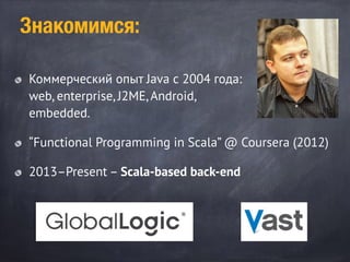Знакомимся:
Коммерческий опыт Java с 2004 года:
web, enterprise, J2ME, Android,
embedded.
“Functional Programming in Scala” @ Coursera (2012)
2013–Present – Scala-based back-end
 