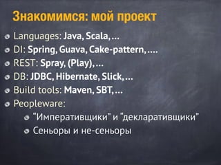 Знакомимся: мой проект
Languages: Java, Scala,…
DI: Spring, Guava, Cake-pattern,….
REST: Spray, (Play),…
DB: JDBC, Hibernate, Slick,…
Build tools: Maven, SBT,…
Peopleware:
“Императивщики” и “декларативщики”
Сеньоры и не-сеньоры
 