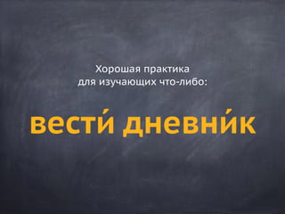 вести́ дневни́к
Хорошая практика
для изучающих что-либо:
 