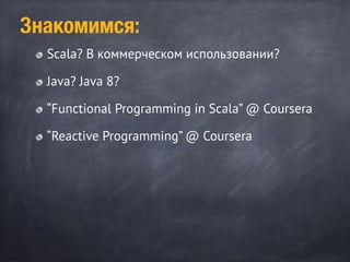Scala? В коммерческом использовании?
Java? Java 8?
“Functional Programming in Scala” @ Coursera
“Reactive Programming” @ Coursera
Знакомимся:
 