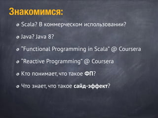 Scala? В коммерческом использовании?
Java? Java 8?
“Functional Programming in Scala” @ Coursera
“Reactive Programming” @ Coursera
Кто понимает, что такое ФП?
Что знает, что такое сайд-эффект?
Знакомимся:
 