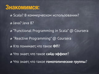 Scala? В коммерческом использовании?
Java? Java 8?
“Functional Programming in Scala” @ Coursera
“Reactive Programming” @ Coursera
Кто понимает, что такое ФП?
Что знает, что такое сайд-эффект?
Что знает, что такое гомотопические группы?
Знакомимся:
 